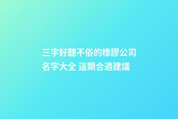 三字好聽不俗的橡膠公司名字大全 這類合適建議